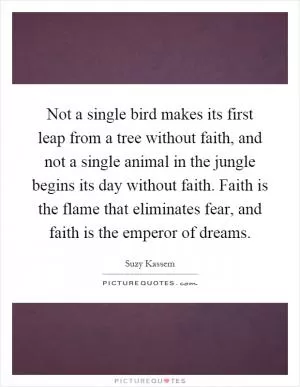 Not a single bird makes its first leap from a tree without faith, and not a single animal in the jungle begins its day without faith. Faith is the flame that eliminates fear, and faith is the emperor of dreams Picture Quote #1