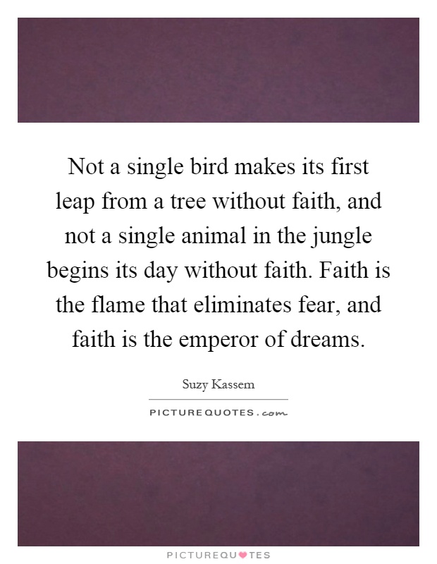 Not a single bird makes its first leap from a tree without faith, and not a single animal in the jungle begins its day without faith. Faith is the flame that eliminates fear, and faith is the emperor of dreams Picture Quote #1