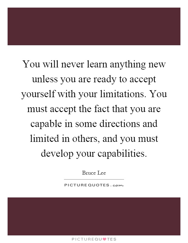 You will never learn anything new unless you are ready to accept yourself with your limitations. You must accept the fact that you are capable in some directions and limited in others, and you must develop your capabilities Picture Quote #1