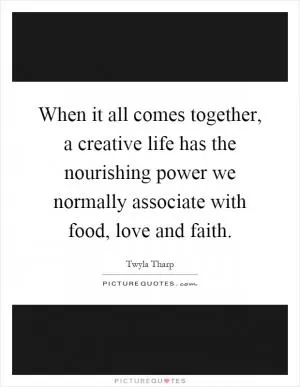 When it all comes together, a creative life has the nourishing power we normally associate with food, love and faith Picture Quote #1