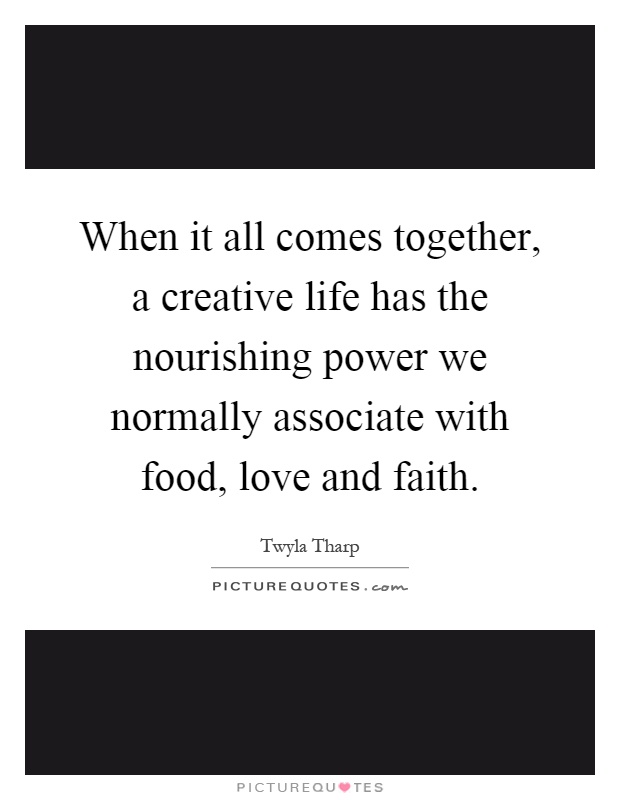 When it all comes together, a creative life has the nourishing power we normally associate with food, love and faith Picture Quote #1