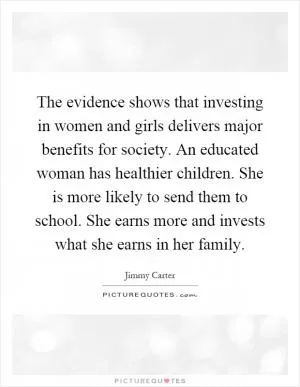 The evidence shows that investing in women and girls delivers major benefits for society. An educated woman has healthier children. She is more likely to send them to school. She earns more and invests what she earns in her family Picture Quote #1