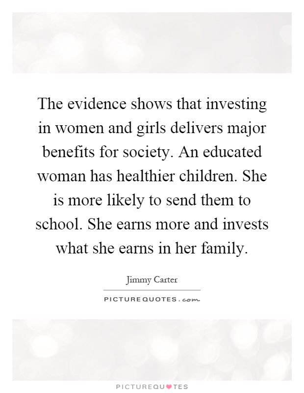 The evidence shows that investing in women and girls delivers major benefits for society. An educated woman has healthier children. She is more likely to send them to school. She earns more and invests what she earns in her family Picture Quote #1