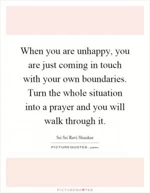 When you are unhappy, you are just coming in touch with your own boundaries. Turn the whole situation into a prayer and you will walk through it Picture Quote #1