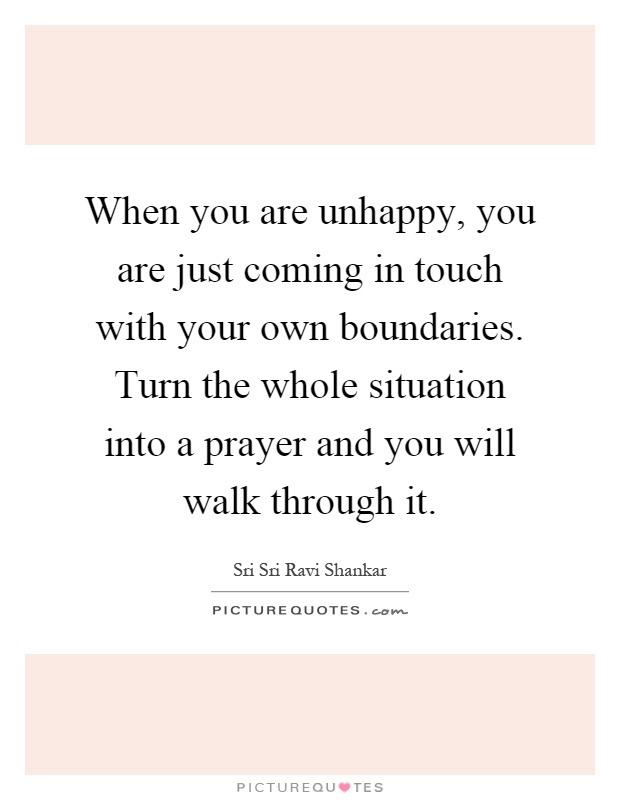 When you are unhappy, you are just coming in touch with your own boundaries. Turn the whole situation into a prayer and you will walk through it Picture Quote #1