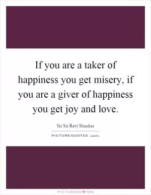 If you are a taker of happiness you get misery, if you are a giver of happiness you get joy and love Picture Quote #1
