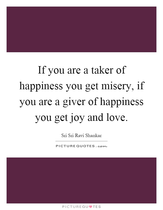 If you are a taker of happiness you get misery, if you are a giver of happiness you get joy and love Picture Quote #1