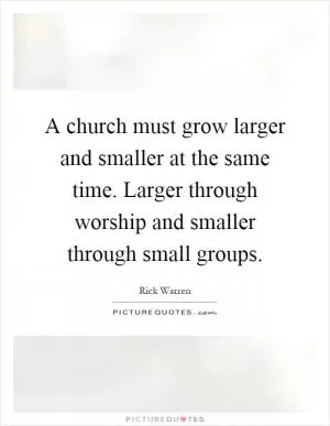A church must grow larger and smaller at the same time. Larger through worship and smaller through small groups Picture Quote #1