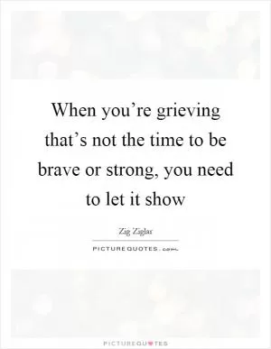 When you’re grieving that’s not the time to be brave or strong, you need to let it show Picture Quote #1