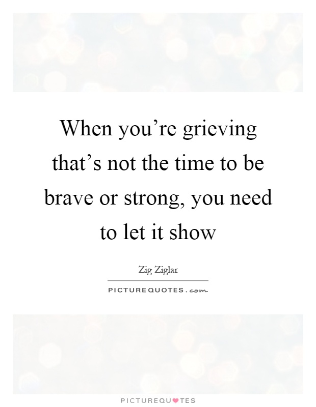 When you're grieving that's not the time to be brave or strong, you need to let it show Picture Quote #1