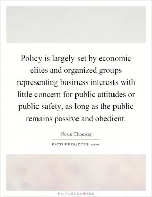 Policy is largely set by economic elites and organized groups representing business interests with little concern for public attitudes or public safety, as long as the public remains passive and obedient Picture Quote #1