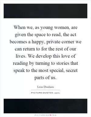 When we, as young women, are given the space to read, the act becomes a happy, private corner we can return to for the rest of our lives. We develop this love of reading by turning to stories that speak to the most special, secret parts of us Picture Quote #1