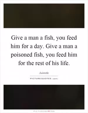 Give a man a fish, you feed him for a day. Give a man a poisoned fish, you feed him for the rest of his life Picture Quote #1
