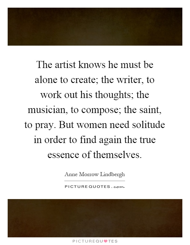 The artist knows he must be alone to create; the writer, to work out his thoughts; the musician, to compose; the saint, to pray. But women need solitude in order to find again the true essence of themselves Picture Quote #1