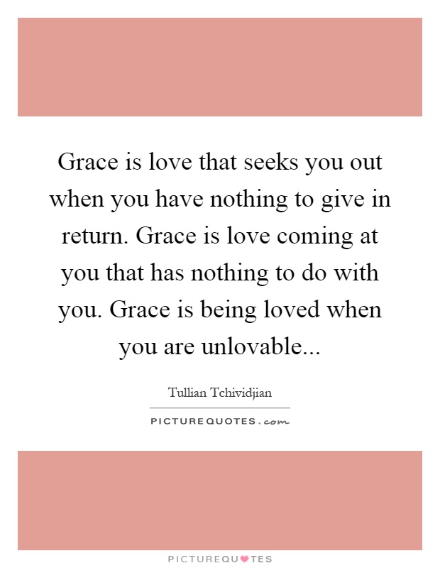 Grace is love that seeks you out when you have nothing to give in return. Grace is love coming at you that has nothing to do with you. Grace is being loved when you are unlovable Picture Quote #1