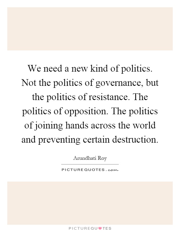 We need a new kind of politics. Not the politics of governance, but the politics of resistance. The politics of opposition. The politics of joining hands across the world and preventing certain destruction Picture Quote #1