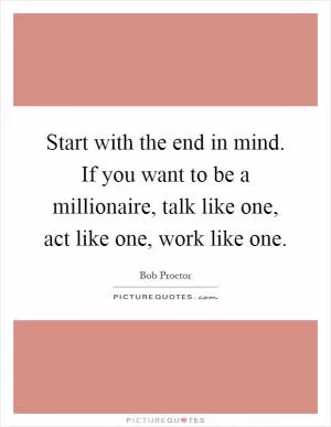 Start with the end in mind. If you want to be a millionaire, talk like one, act like one, work like one Picture Quote #1