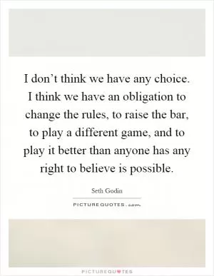 I don’t think we have any choice. I think we have an obligation to change the rules, to raise the bar, to play a different game, and to play it better than anyone has any right to believe is possible Picture Quote #1