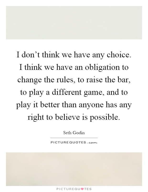 I don't think we have any choice. I think we have an obligation to change the rules, to raise the bar, to play a different game, and to play it better than anyone has any right to believe is possible Picture Quote #1