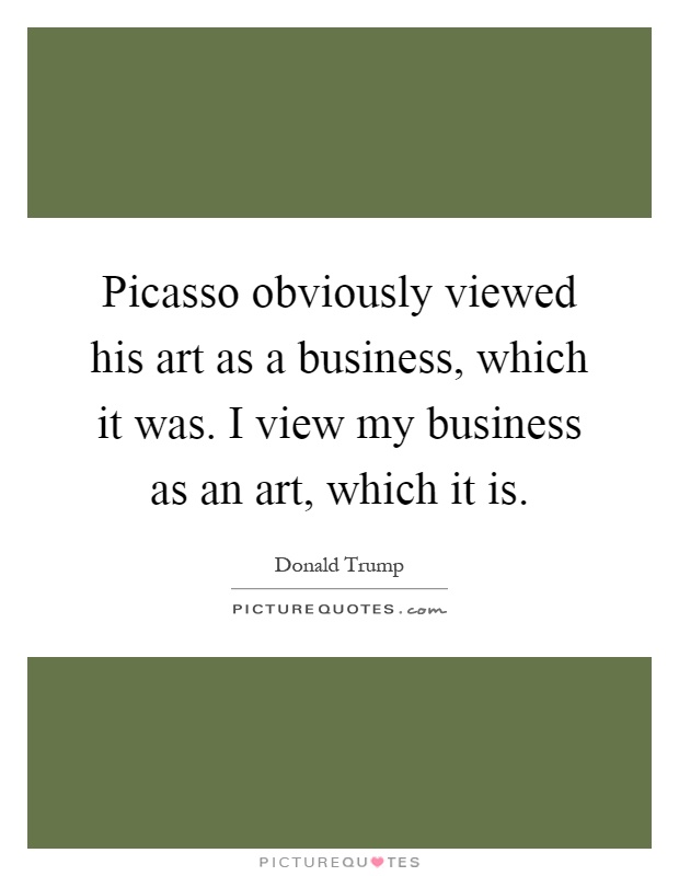 Picasso obviously viewed his art as a business, which it was. I view my business as an art, which it is Picture Quote #1