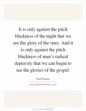 It is only against the pitch blackness of the night that we see the glory of the stars. And it is only against the pitch blackness of man’s radical depravity that we can begin to see the glories of the gospel Picture Quote #1