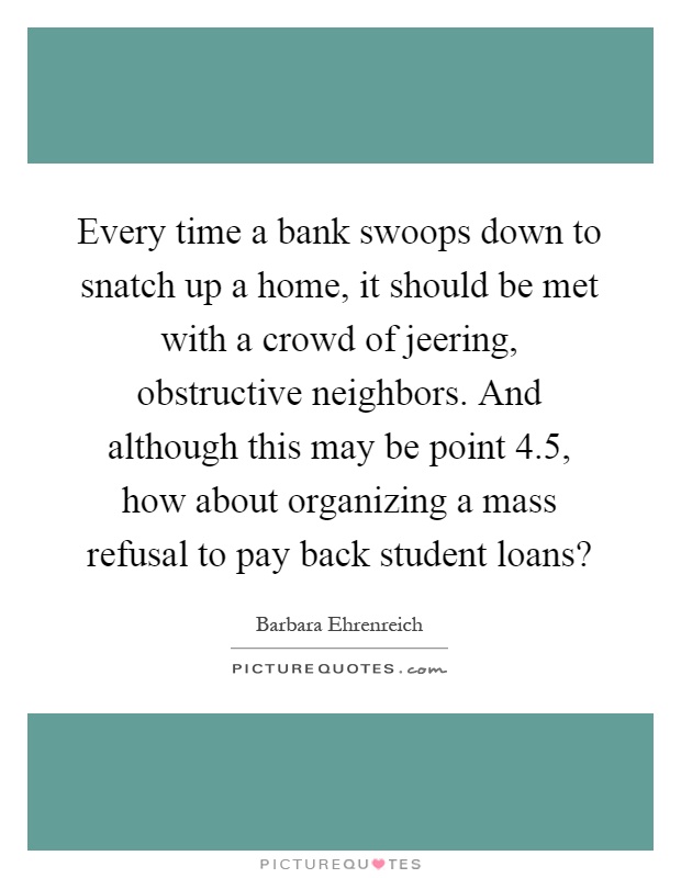 Every time a bank swoops down to snatch up a home, it should be met with a crowd of jeering, obstructive neighbors. And although this may be point 4.5, how about organizing a mass refusal to pay back student loans? Picture Quote #1