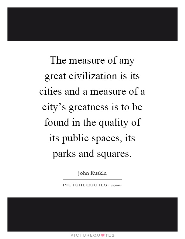 The measure of any great civilization is its cities and a measure of a city's greatness is to be found in the quality of its public spaces, its parks and squares Picture Quote #1