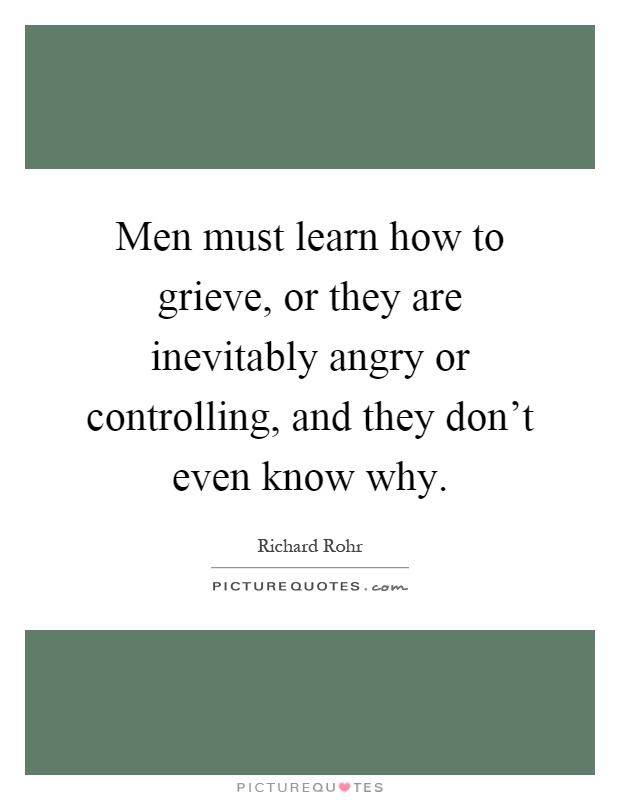 Men must learn how to grieve, or they are inevitably angry or controlling, and they don't even know why Picture Quote #1