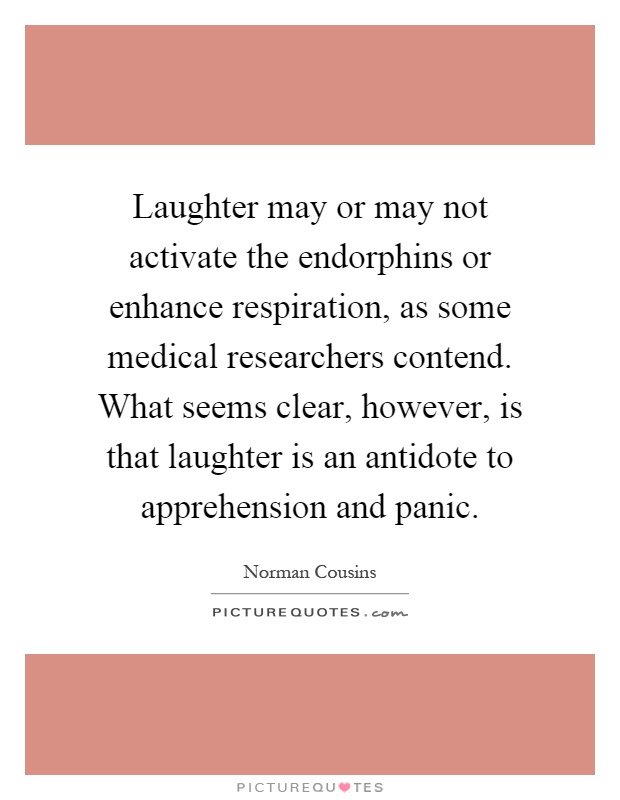 Laughter may or may not activate the endorphins or enhance respiration, as some medical researchers contend. What seems clear, however, is that laughter is an antidote to apprehension and panic Picture Quote #1