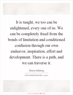 It is taught, we too can be enlightened, every one of us. We can be completely freed from the bonds of limitation and conditioned confusion through our own endeavor, inspiration, effort and development. There is a path, and we can traverse it Picture Quote #1