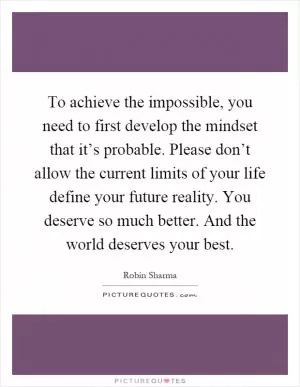 To achieve the impossible, you need to first develop the mindset that it’s probable. Please don’t allow the current limits of your life define your future reality. You deserve so much better. And the world deserves your best Picture Quote #1