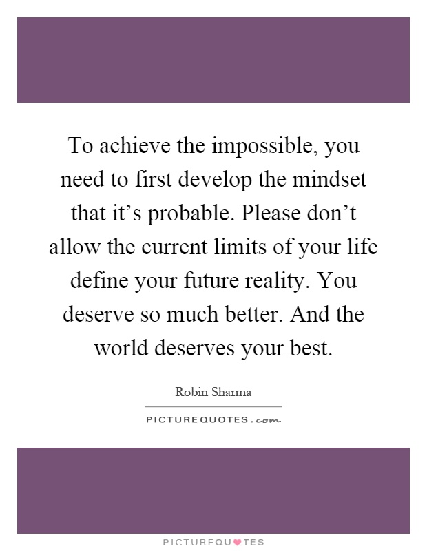 To achieve the impossible, you need to first develop the mindset that it's probable. Please don't allow the current limits of your life define your future reality. You deserve so much better. And the world deserves your best Picture Quote #1