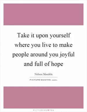 Take it upon yourself where you live to make people around you joyful and full of hope Picture Quote #1
