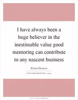 I have always been a huge believer in the inestimable value good mentoring can contribute to any nascent business Picture Quote #1