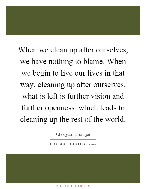 When we clean up after ourselves, we have nothing to blame. When we begin to live our lives in that way, cleaning up after ourselves, what is left is further vision and further openness, which leads to cleaning up the rest of the world Picture Quote #1