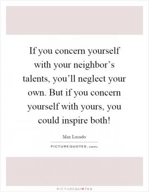 If you concern yourself with your neighbor’s talents, you’ll neglect your own. But if you concern yourself with yours, you could inspire both! Picture Quote #1