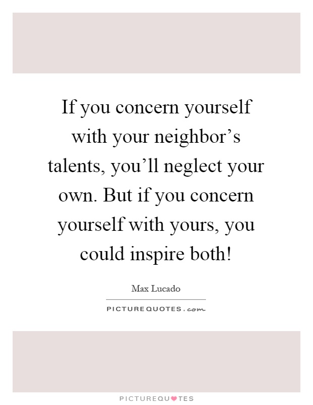 If you concern yourself with your neighbor's talents, you'll neglect your own. But if you concern yourself with yours, you could inspire both! Picture Quote #1