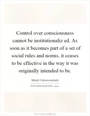 Control over consciousness cannot be institutionaliz ed. As soon as it becomes part of a set of social rules and norms, it ceases to be effective in the way it was originally intended to be Picture Quote #1