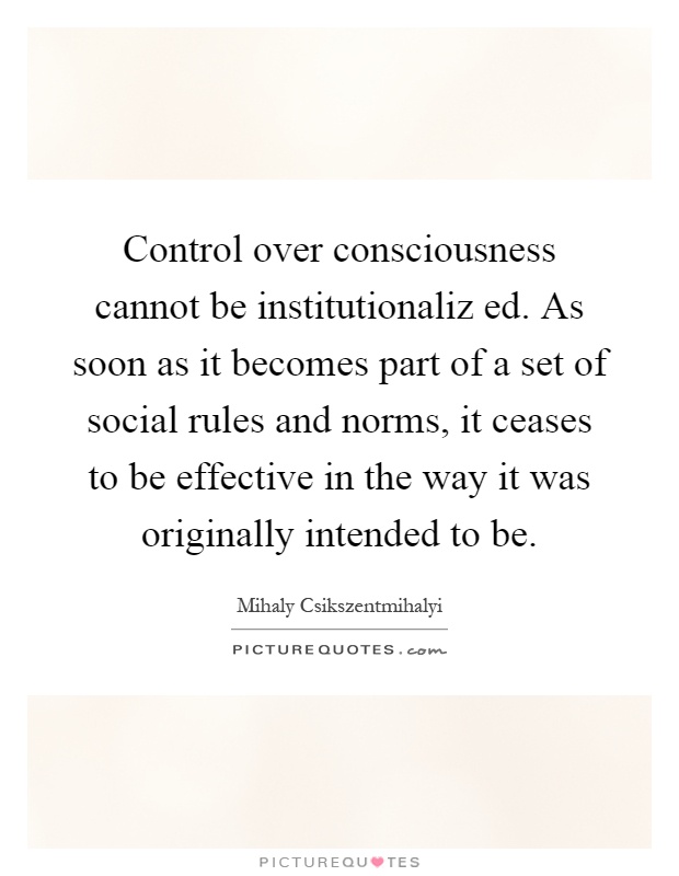 Control over consciousness cannot be institutionaliz ed. As soon as it becomes part of a set of social rules and norms, it ceases to be effective in the way it was originally intended to be Picture Quote #1