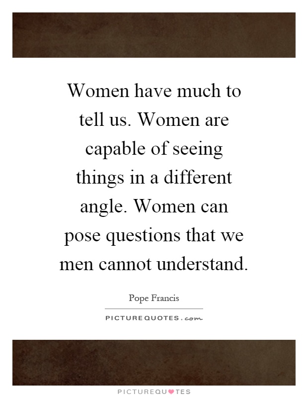 Women have much to tell us. Women are capable of seeing things in a different angle. Women can pose questions that we men cannot understand Picture Quote #1
