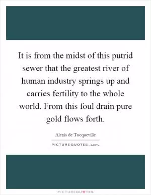 It is from the midst of this putrid sewer that the greatest river of human industry springs up and carries fertility to the whole world. From this foul drain pure gold flows forth Picture Quote #1