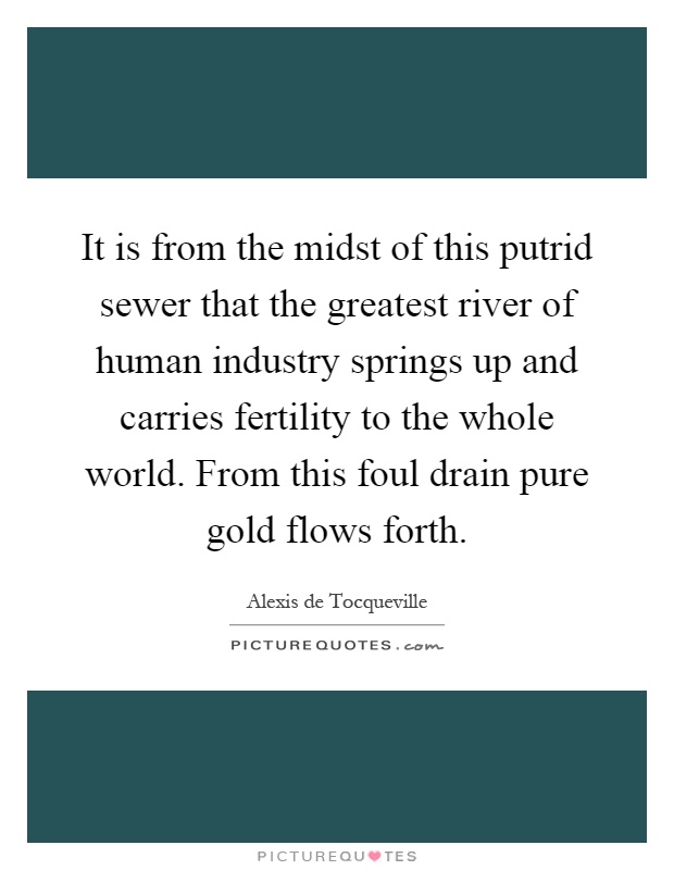 It is from the midst of this putrid sewer that the greatest river of human industry springs up and carries fertility to the whole world. From this foul drain pure gold flows forth Picture Quote #1