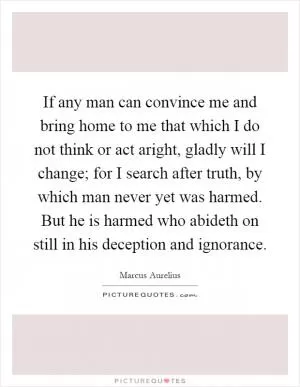 If any man can convince me and bring home to me that which I do not think or act aright, gladly will I change; for I search after truth, by which man never yet was harmed. But he is harmed who abideth on still in his deception and ignorance Picture Quote #1