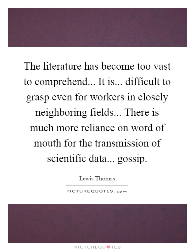 The literature has become too vast to comprehend... It is... difficult to grasp even for workers in closely neighboring fields... There is much more reliance on word of mouth for the transmission of scientific data... gossip Picture Quote #1