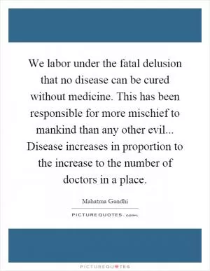 We labor under the fatal delusion that no disease can be cured without medicine. This has been responsible for more mischief to mankind than any other evil... Disease increases in proportion to the increase to the number of doctors in a place Picture Quote #1