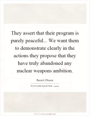 They assert that their program is purely peaceful... We want them to demonstrate clearly in the actions they propose that they have truly abandoned any nuclear weapons ambition Picture Quote #1