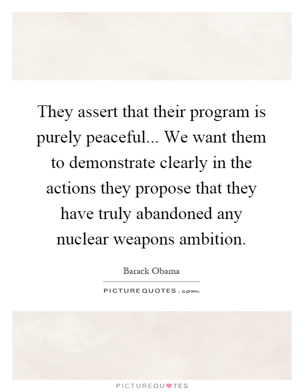 They assert that their program is purely peaceful... We want them to demonstrate clearly in the actions they propose that they have truly abandoned any nuclear weapons ambition Picture Quote #1