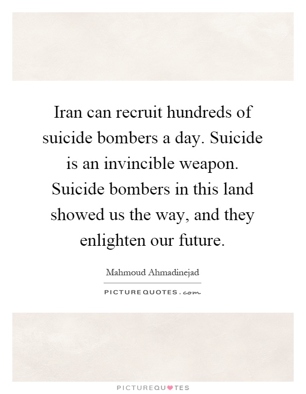 Iran can recruit hundreds of suicide bombers a day. Suicide is an invincible weapon. Suicide bombers in this land showed us the way, and they enlighten our future Picture Quote #1