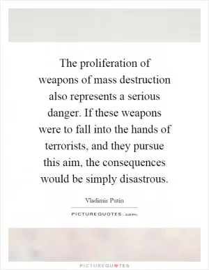 The proliferation of weapons of mass destruction also represents a serious danger. If these weapons were to fall into the hands of terrorists, and they pursue this aim, the consequences would be simply disastrous Picture Quote #1