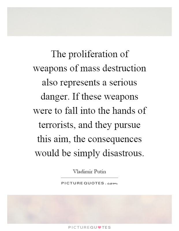 The proliferation of weapons of mass destruction also represents a serious danger. If these weapons were to fall into the hands of terrorists, and they pursue this aim, the consequences would be simply disastrous Picture Quote #1